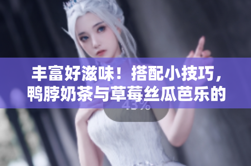 丰富好滋味！搭配小技巧，鸭脖奶茶与草莓丝瓜芭乐的完美组合