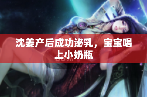 沈姜产后成功泌乳，宝宝喝上小奶瓶