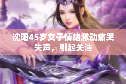 沈阳45岁女子情绪激动痛哭失声，引起关注