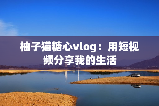 柚子猫糖心vlog：用短视频分享我的生活