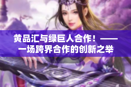黄品汇与绿巨人合作！——一场跨界合作的创新之举