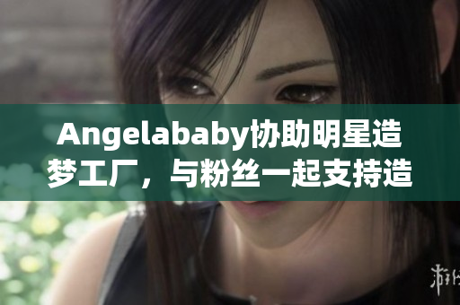 Angelababy协助明星造梦工厂，与粉丝一起支持造梦计划