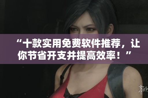 “十款实用免费软件推荐，让你节省开支并提高效率！”
