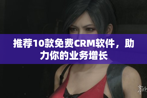 推荐10款免费CRM软件，助力你的业务增长