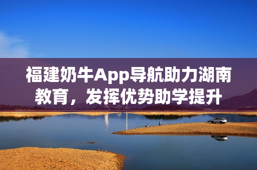 福建奶牛App导航助力湖南教育，发挥优势助学提升