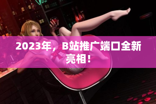 2023年，B站推广端口全新亮相！