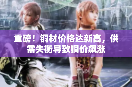 重磅！铜材价格达新高，供需失衡导致铜价飙涨