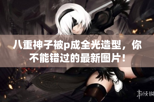 八重神子被p成全光造型，你不能错过的最新图片！