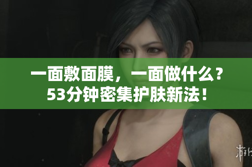 一面敷面膜，一面做什么？53分钟密集护肤新法！