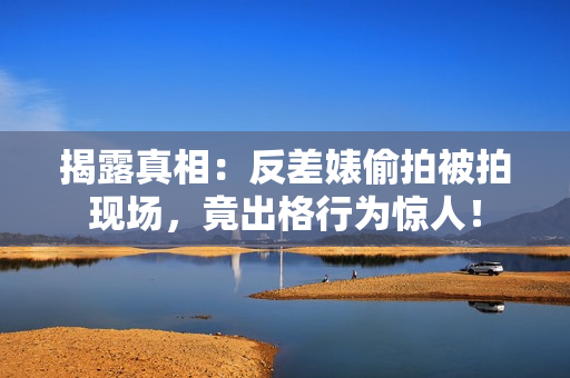 揭露真相：反差婊偷拍被拍现场，竟出格行为惊人！