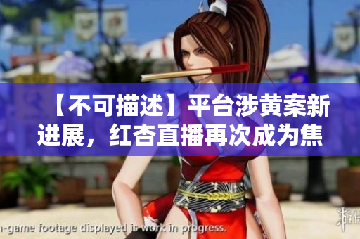 【不可描述】平台涉黄案新进展，红杏直播再次成为焦点！