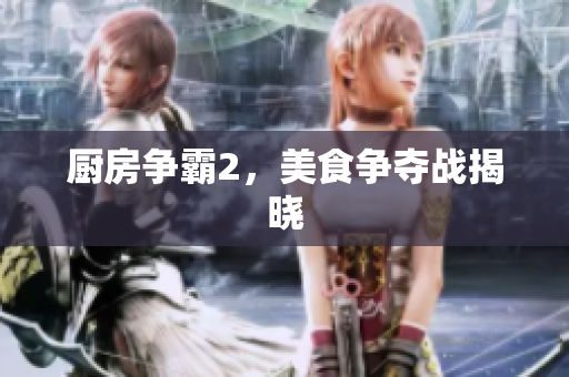 厨房争霸2，美食争夺战揭晓