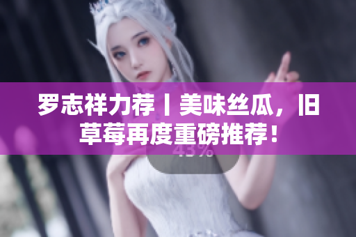 罗志祥力荐丨美味丝瓜，旧草莓再度重磅推荐！