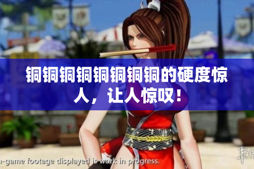 铜铜铜铜铜铜铜铜的硬度惊人，让人惊叹！