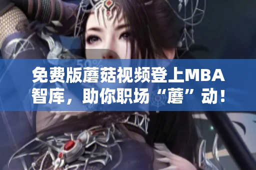 免费版蘑菇视频登上MBA智库，助你职场“蘑”动！
