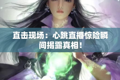 直击现场：心跳直播惊险瞬间揭露真相！