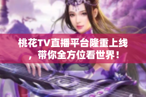 桃花TV直播平台隆重上线，带你全方位看世界！