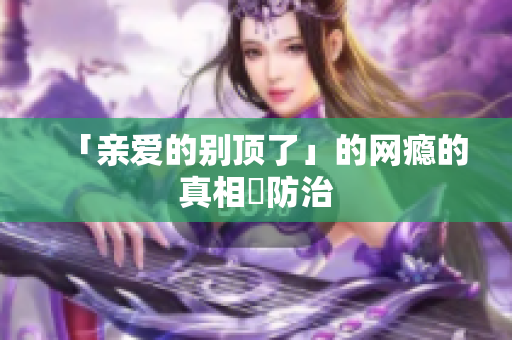 「亲爱的别顶了」的网瘾的真相與防治