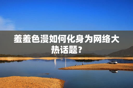 羞羞色漫如何化身为网络大热话题？