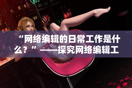 “网络编辑的日常工作是什么？”——探究网络编辑工作职责