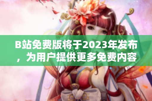 B站免费版将于2023年发布，为用户提供更多免费内容