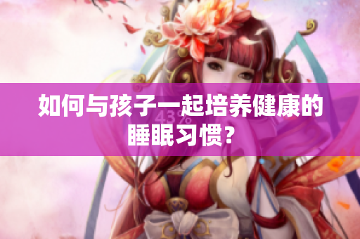 如何与孩子一起培养健康的睡眠习惯？