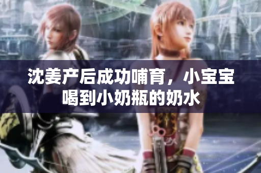 沈姜产后成功哺育，小宝宝喝到小奶瓶的奶水