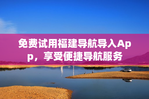 免费试用福建导航导入App，享受便捷导航服务