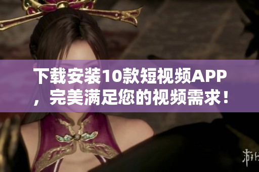 下载安装10款短视频APP，完美满足您的视频需求！