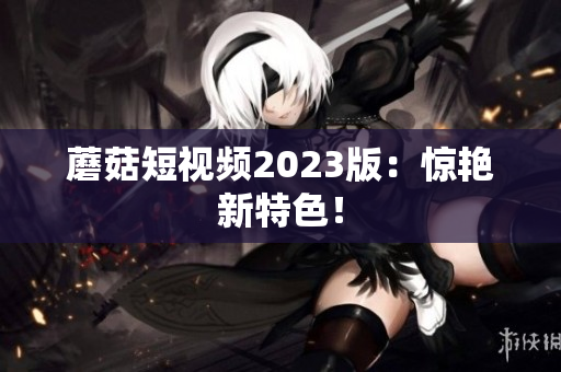 蘑菇短视频2023版：惊艳新特色！