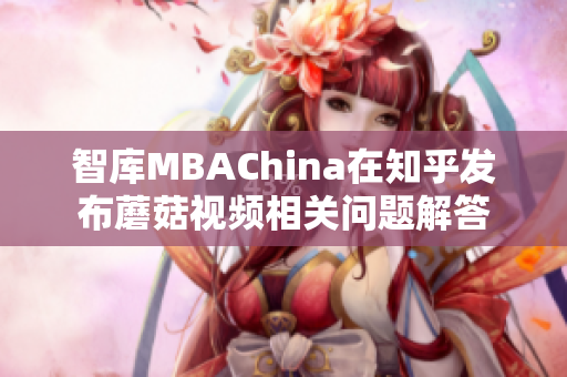 智库MBAChina在知乎发布蘑菇视频相关问题解答