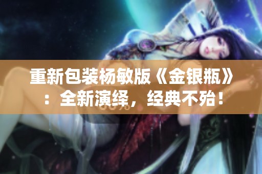 重新包装杨敏版《金银瓶》：全新演绎，经典不殆！