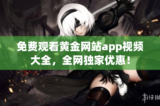 免费观看黄金网站app视频大全，全网独家优惠！