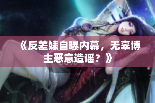《反差婊自曝内幕，无辜博主恶意造谣？》