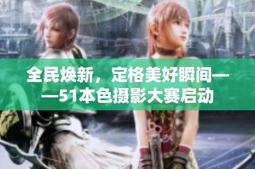 全民焕新，定格美好瞬间——51本色摄影大赛启动