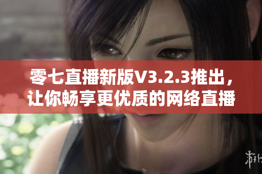 零七直播新版V3.2.3推出，让你畅享更优质的网络直播体验