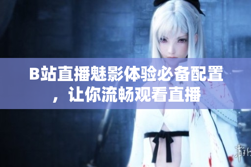 B站直播魅影体验必备配置，让你流畅观看直播