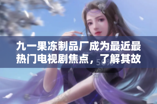 九一果冻制品厂成为最近最热门电视剧焦点，了解其故事背景与剧情发展！