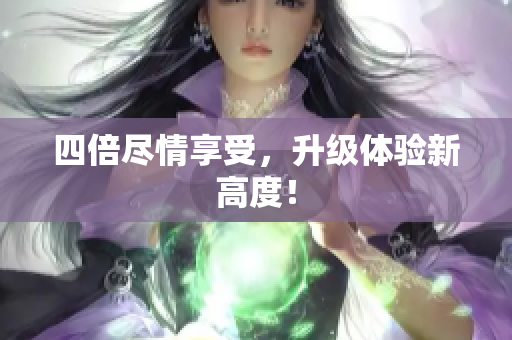 四倍尽情享受，升级体验新高度！