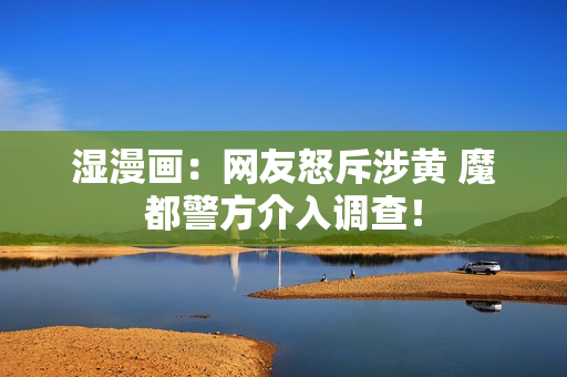 湿漫画：网友怒斥涉黄 魔都警方介入调查！