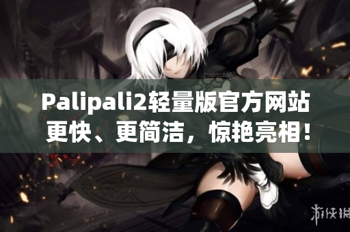 Palipali2轻量版官方网站 更快、更简洁，惊艳亮相！
