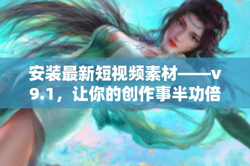 安装最新短视频素材——v9.1，让你的创作事半功倍！