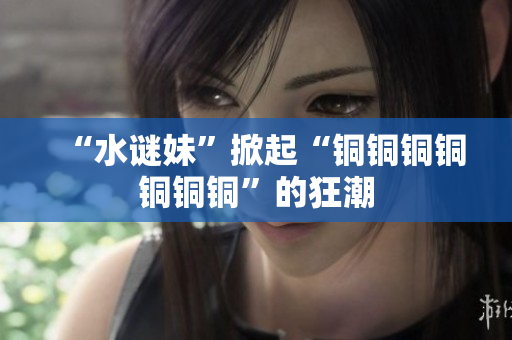 “水谜妹”掀起“铜铜铜铜铜铜铜”的狂潮