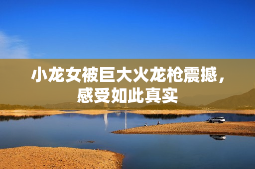 小龙女被巨大火龙枪震撼，感受如此真实
