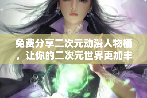 免费分享二次元动漫人物桶，让你的二次元世界更加丰富