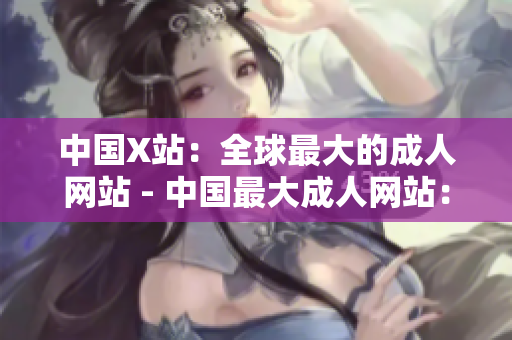 中国X站：全球最大的成人网站 - 中国最大成人网站：X站