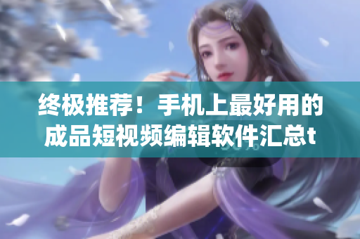 终极推荐！手机上最好用的成品短视频编辑软件汇总top10