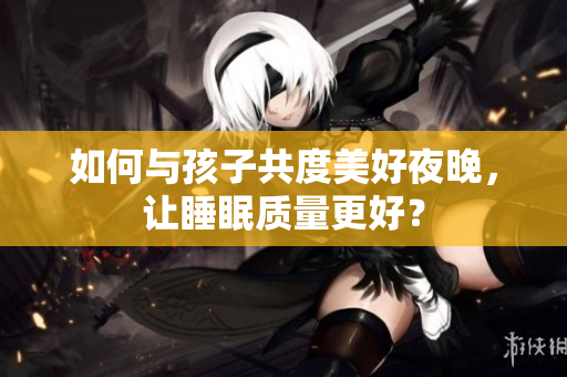 如何与孩子共度美好夜晚，让睡眠质量更好？