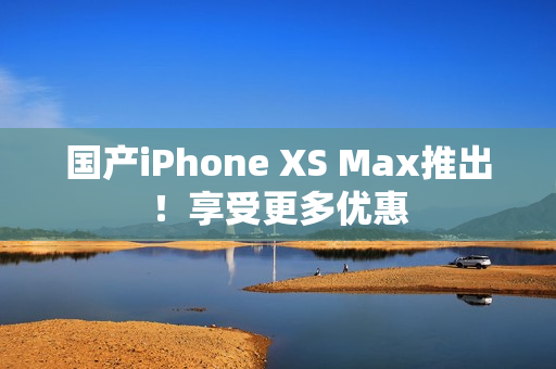 国产iPhone XS Max推出！享受更多优惠