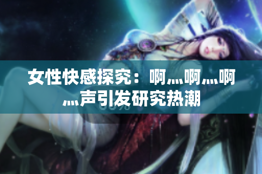 女性快感探究：啊灬啊灬啊灬声引发研究热潮